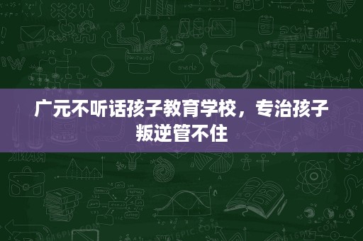 广元不听话孩子教育学校，专治孩子叛逆管不住
