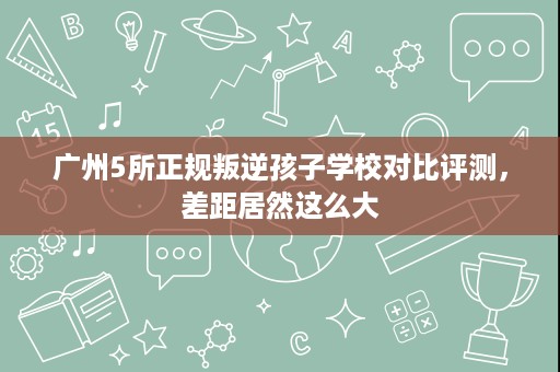 广州5所正规叛逆孩子学校对比评测,差距居然这么大 广州5所正规叛逆孩子学校对比评测,差距居然这么大