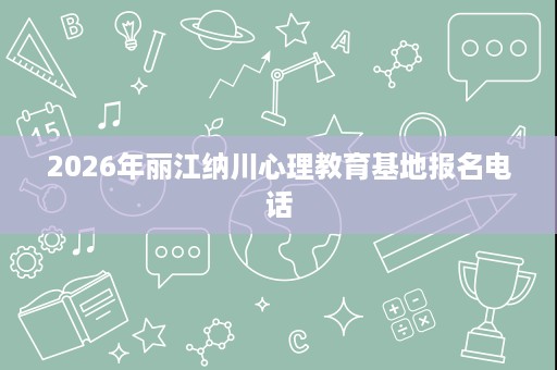 2026年丽江纳川心理教育基地报名电话 2026年丽江纳川心理教育基地报名电话