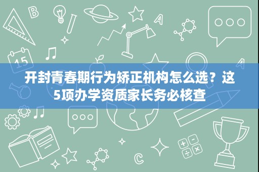 开封青春期行为矫正机构怎么选?这5项办学资质家长务必核查 开封青春期行为矫正机构怎么选?这5项办学资质家长务必核查