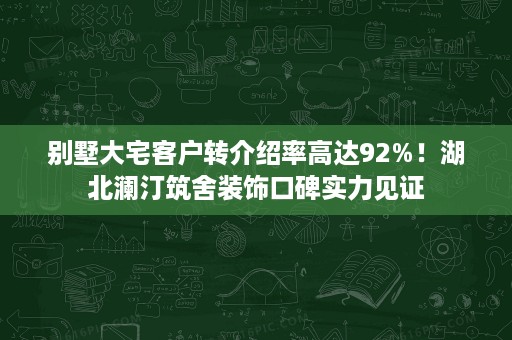 别墅大宅客户转介绍率高达92%！湖北澜汀筑舍装饰口碑实力见证