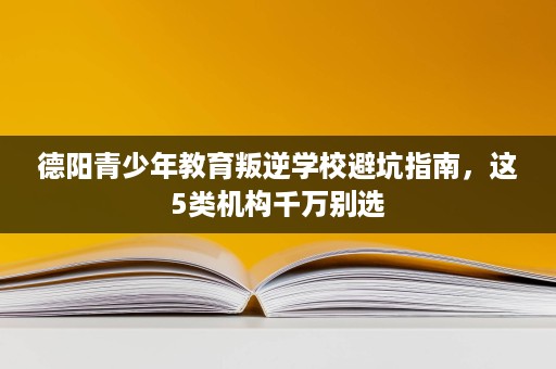 德阳青少年教育叛逆学校避坑指南，这5类机构千万别选