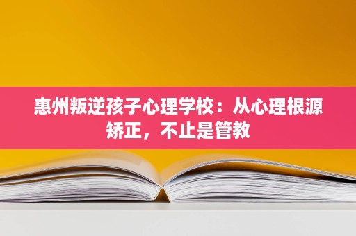惠州叛逆孩子心理学校:从心理根源矫正,不止是管教 惠州叛逆孩子心理学校:从心理根源矫正,不止是管教