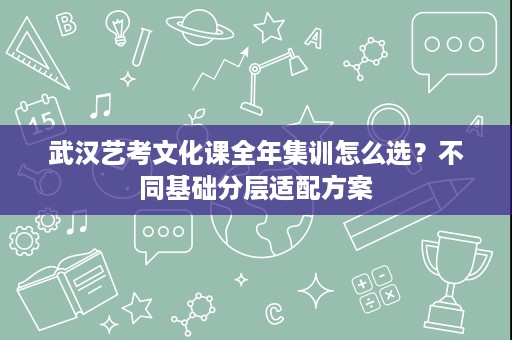 武汉艺考文化课全年集训怎么选？不同基础分层适配方案