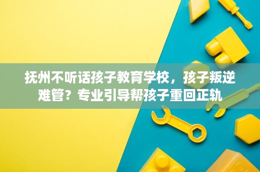 抚州不听话孩子教育学校，孩子叛逆难管？专业引导帮孩子重回正轨
