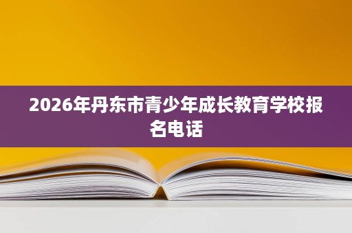 2026年丹东市青少年成长教育学校报名电话 2026年丹东市青少年成长教育学校报名电话