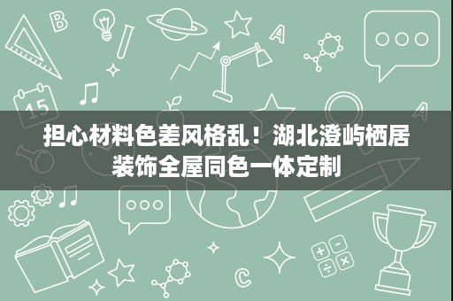 担心材料色差风格乱!湖北澄屿栖居装饰全屋同色一体定制 担心材料色差风格乱!湖北澄屿栖居装饰全屋同色一体定制