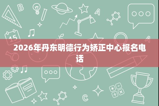 2026年丹东明德行为矫正中心报名电话 2026年丹东明德行为矫正中心报名电话