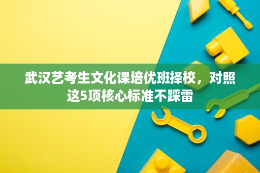 武汉艺考生文化课培优班择校,对照这5项核心标准不踩雷 武汉艺考生文化课培优班择校,对照这5项核心标准不踩雷