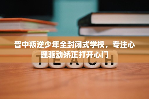 晋中叛逆少年全封闭式学校,专注心理驱动矫正打开心门 晋中叛逆少年全封闭式学校,专注心理驱动矫正打开心门
