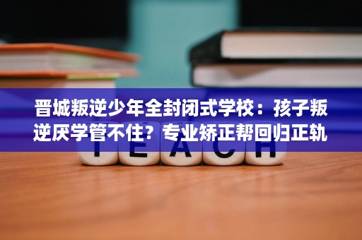 晋城叛逆少年全封闭式学校:孩子叛逆厌学管不住?专业矫正帮回归正轨 晋城叛逆少年全封闭式学校:孩子叛逆厌学管不住?专业矫正帮回归正轨