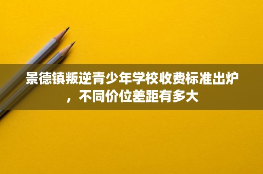 景德镇叛逆青少年学校收费标准出炉,不同价位差距有多大 景德镇叛逆青少年学校收费标准出炉,不同价位差距有多大