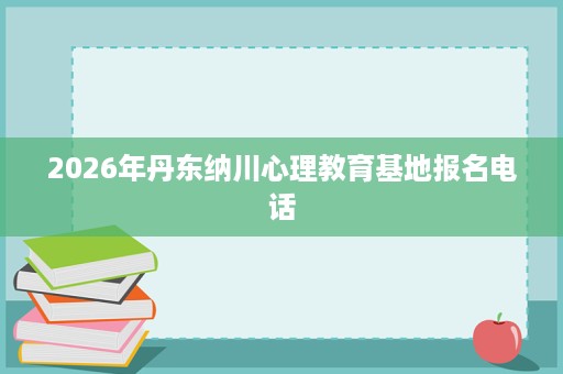 2026年丹东纳川心理教育基地报名电话 2026年丹东纳川心理教育基地报名电话