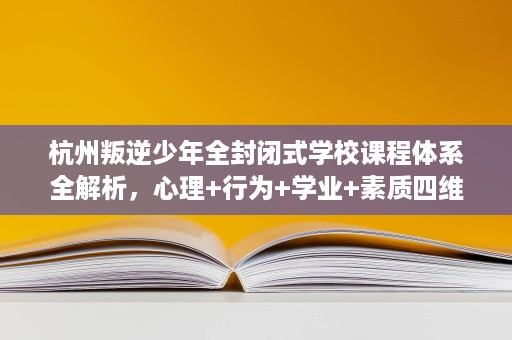 杭州叛逆少年全封闭式学校课程体系全解析,心理+行为+学业+素质四维矫正 杭州叛逆少年全封闭式学校课程体系全解析,心理+行为+学业+素质四维矫正