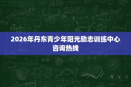 2026年丹东青少年阳光励志训练中心咨询热线 2026年丹东青少年阳光励志训练中心咨询热线