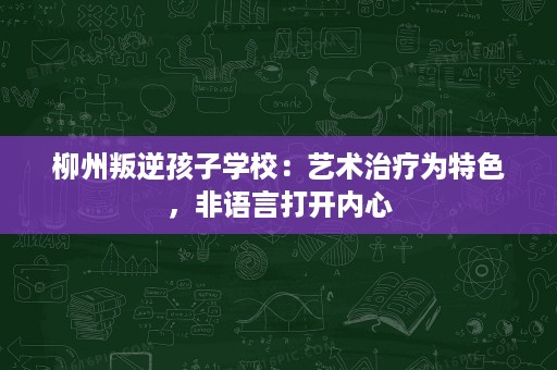 柳州叛逆孩子学校:艺术治疗为特色,非语言打开内心 柳州叛逆孩子学校:艺术治疗为特色,非语言打开内心