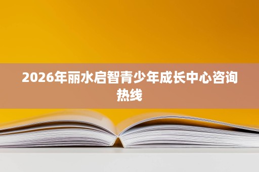 2026年丽水启智青少年成长中心咨询热线 2026年丽水启智青少年成长中心咨询热线