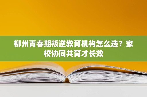 柳州青春期叛逆教育机构怎么选?家校协同共育才长效 柳州青春期叛逆教育机构怎么选?家校协同共育才长效