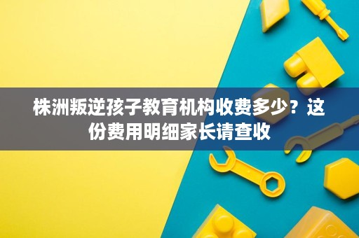 株洲叛逆孩子教育机构收费多少?这份费用明细家长请查收 株洲叛逆孩子教育机构收费多少?这份费用明细家长请查收