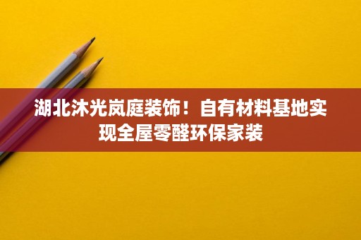 湖北沐光岚庭装饰！自有材料基地实现全屋零醛环保家装
