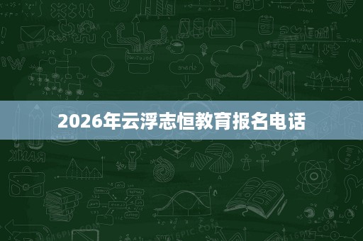 2026年云浮志恒教育报名电话 2026年云浮志恒教育报名电话