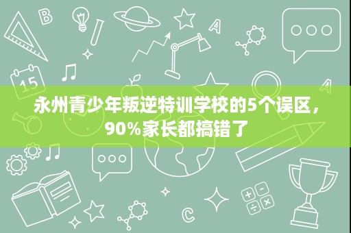 永州青少年叛逆特训学校的5个误区,90%家长都搞错了 永州青少年叛逆特训学校的5个误区,90%家长都搞错了