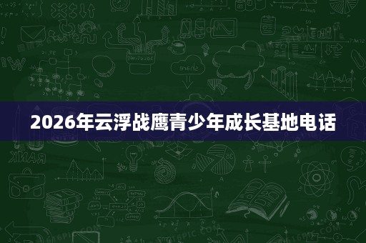 2026年云浮战鹰青少年成长基地电话 2026年云浮战鹰青少年成长基地电话