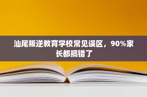 汕尾叛逆教育学校常见误区，90%家长都搞错了