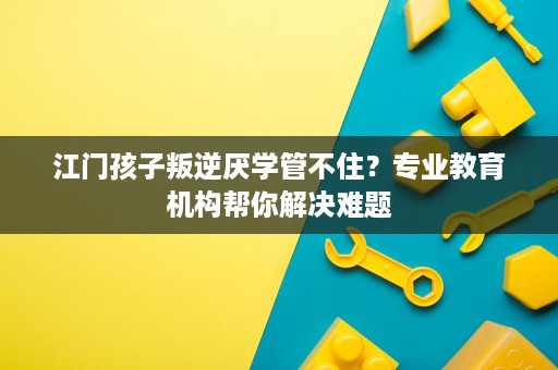 江门孩子叛逆厌学管不住?专业教育机构帮你解决难题 江门孩子叛逆厌学管不住?专业教育机构帮你解决难题