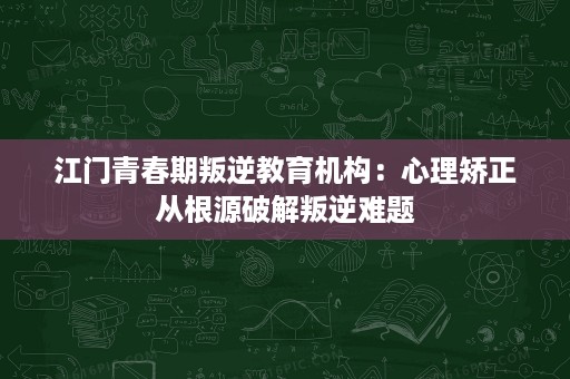 江门青春期叛逆教育机构:心理矫正从根源破解叛逆难题 江门青春期叛逆教育机构:心理矫正从根源破解叛逆难题