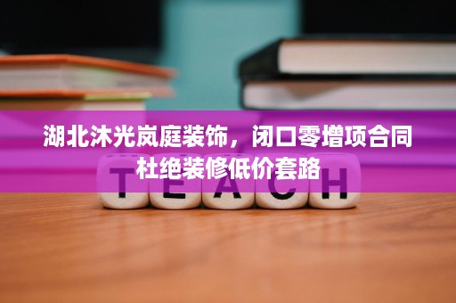 湖北沐光岚庭装饰,闭口零增项合同杜绝装修低价套路 湖北沐光岚庭装饰,闭口零增项合同杜绝装修低价套路