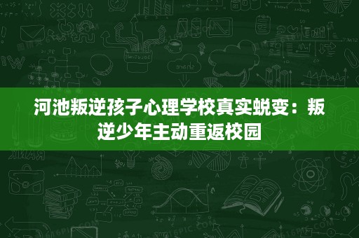 河池叛逆孩子心理学校真实蜕变：叛逆少年主动重返校园