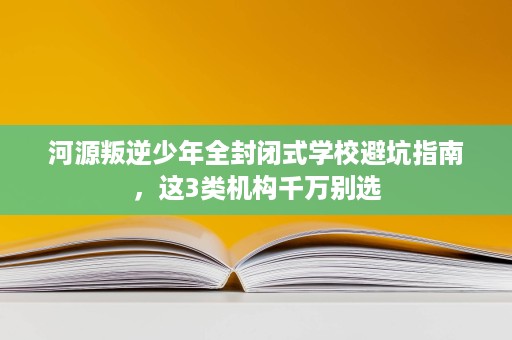 河源叛逆少年全封闭式学校避坑指南,这3类机构千万别选 河源叛逆少年全封闭式学校避坑指南,这3类机构千万别选