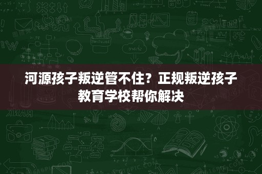 河源孩子叛逆管不住?正规叛逆孩子教育学校帮你解决 河源孩子叛逆管不住?正规叛逆孩子教育学校帮你解决