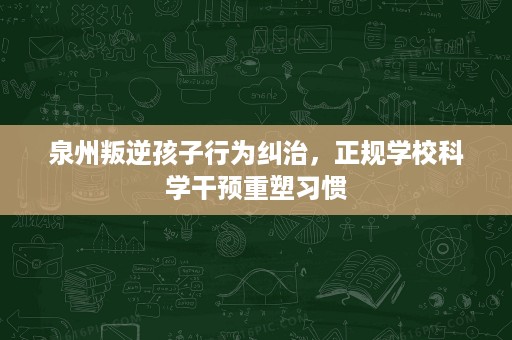 泉州叛逆孩子行为纠治,正规学校科学干预重塑习惯 泉州叛逆孩子行为纠治,正规学校科学干预重塑习惯