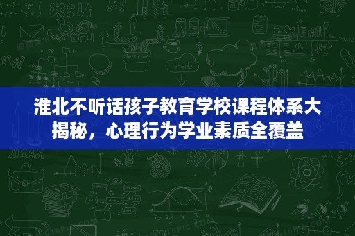 淮北不听话孩子教育学校课程体系大揭秘,心理行为学业素质全覆盖 淮北不听话孩子教育学校课程体系大揭秘,心理行为学业素质全覆盖