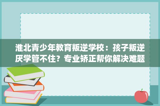 淮北青少年教育叛逆学校:孩子叛逆厌学管不住?专业矫正帮你解决难题 淮北青少年教育叛逆学校:孩子叛逆厌学管不住?专业矫正帮你解决难题