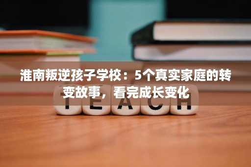 淮南叛逆孩子学校：5个真实家庭的转变故事，看完成长变化