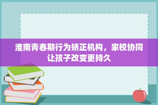 淮南青春期行为矫正机构,家校协同让孩子改变更持久 淮南青春期行为矫正机构,家校协同让孩子改变更持久