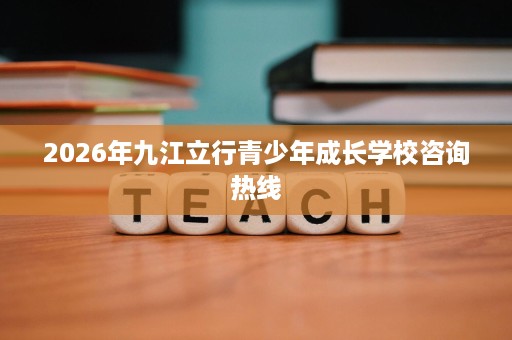 2026年九江立行青少年成长学校咨询热线 2026年九江立行青少年成长学校咨询热线