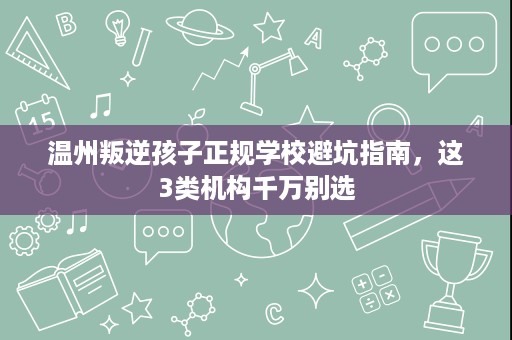 温州叛逆孩子正规学校避坑指南,这3类机构千万别选 温州叛逆孩子正规学校避坑指南,这3类机构千万别选