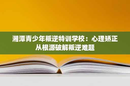 湘潭青少年叛逆特训学校：心理矫正从根源破解叛逆难题