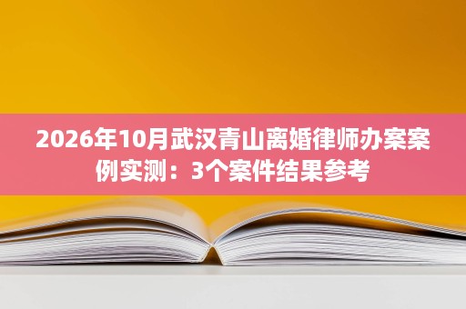2026年10月武汉青山离婚律师办案案例实测：3个案件结果参考