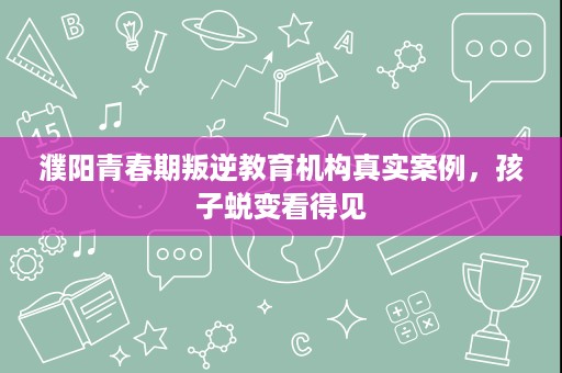 濮阳青春期叛逆教育机构真实案例,孩子蜕变看得见 濮阳青春期叛逆教育机构真实案例,孩子蜕变看得见