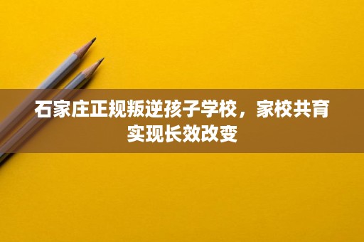 石家庄正规叛逆孩子学校，家校共育实现长效改变