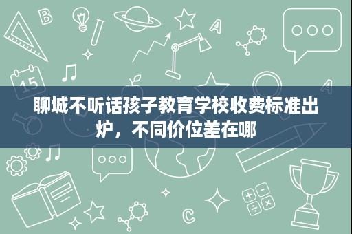 聊城不听话孩子教育学校收费标准出炉,不同价位差在哪 聊城不听话孩子教育学校收费标准出炉,不同价位差在哪