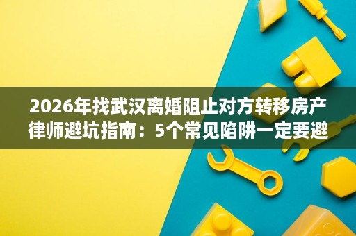 2026年找武汉离婚阻止对方转移房产律师避坑指南：5个常见陷阱一定要避开