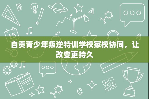 自贡青少年叛逆特训学校家校协同,让改变更持久 自贡青少年叛逆特训学校家校协同,让改变更持久