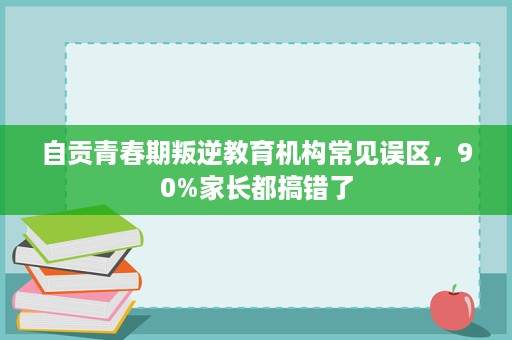 自贡青春期叛逆教育机构常见误区，90%家长都搞错了
