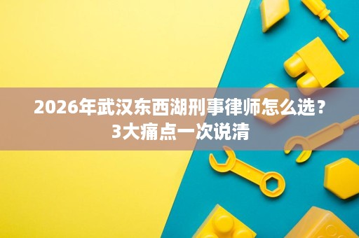 2026年武汉东西湖刑事律师怎么选?3大痛点一次说清 2026年武汉东西湖刑事律师怎么选?3大痛点一次说清